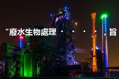 “廢水生物處理，旨在凈化水源，守護(hù)碧水藍(lán)天”